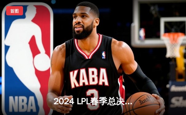 2024 LPL春季总决赛：BLG鏖战五局力克TES，夺得队史首冠