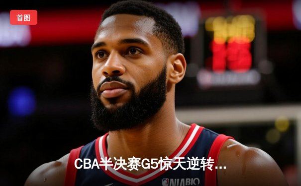 CBA半决赛G5惊天逆转！辽宁本钢加时险胜广东宏远晋级总决赛
