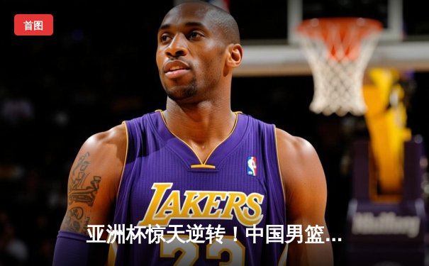 亚洲杯惊天逆转！中国男篮加时险胜日本夺小组头名