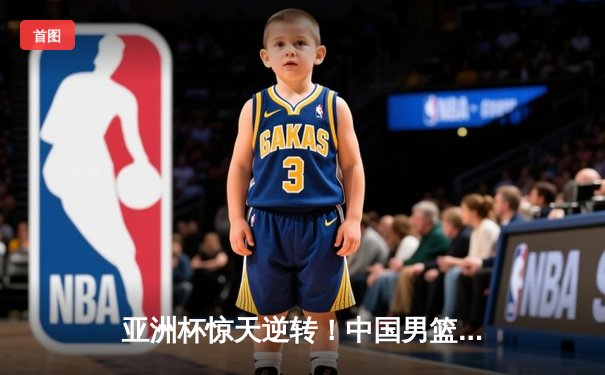 亚洲杯惊天逆转！中国男篮加时险胜日本夺小组头名